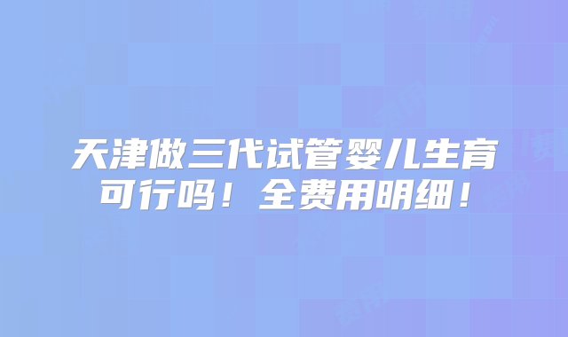 天津做三代试管婴儿生育可行吗！全费用明细！