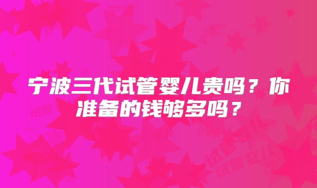 宁波三代试管婴儿贵吗？你准备的钱够多吗？