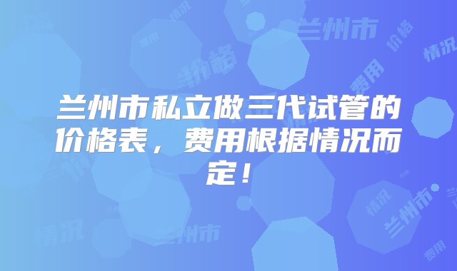 兰州市私立做三代试管的价格表，费用根据情况而定！