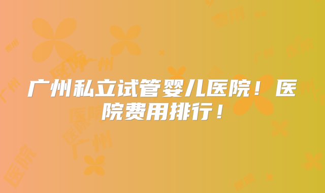 广州私立试管婴儿医院！医院费用排行！