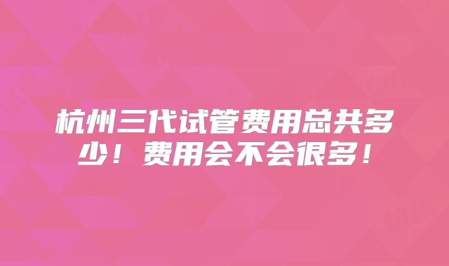 杭州三代试管费用总共多少！费用会不会很多！