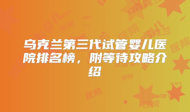 乌克兰第三代试管婴儿医院排名榜，附等待攻略介绍