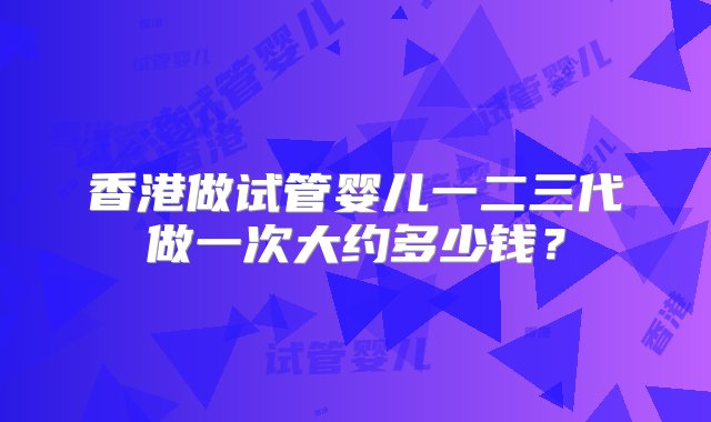 香港做试管婴儿一二三代做一次大约多少钱？