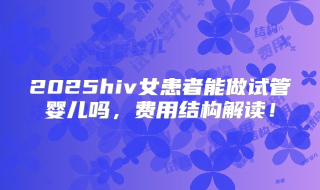 2025hiv女患者能做试管婴儿吗，费用结构解读！