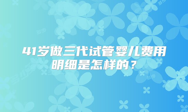 41岁做三代试管婴儿费用明细是怎样的？