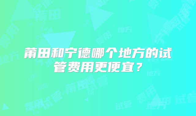 莆田和宁德哪个地方的试管费用更便宜？