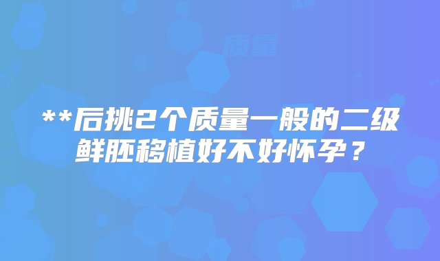 **后挑2个质量一般的二级鲜胚移植好不好怀孕？