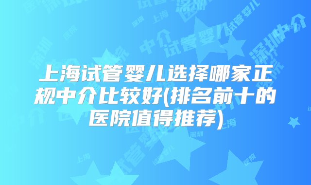 上海试管婴儿选择哪家正规中介比较好(排名前十的医院值得推荐)