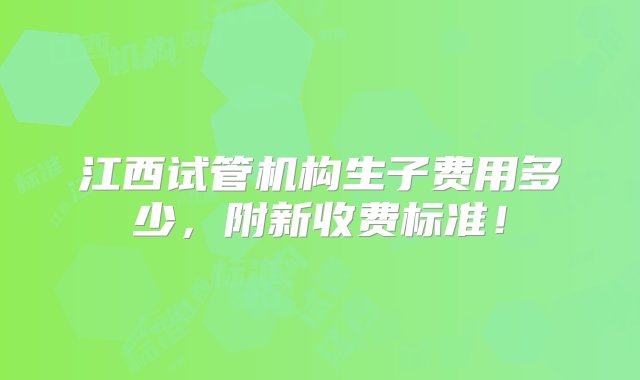 江西试管机构生子费用多少，附新收费标准！