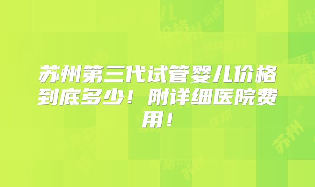 苏州第三代试管婴儿价格到底多少！附详细医院费用！