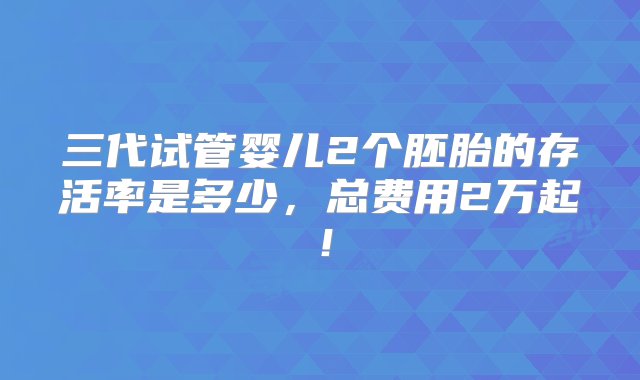 三代试管婴儿2个胚胎的存活率是多少，总费用2万起！