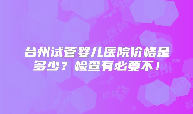 台州试管婴儿医院价格是多少？检查有必要不！