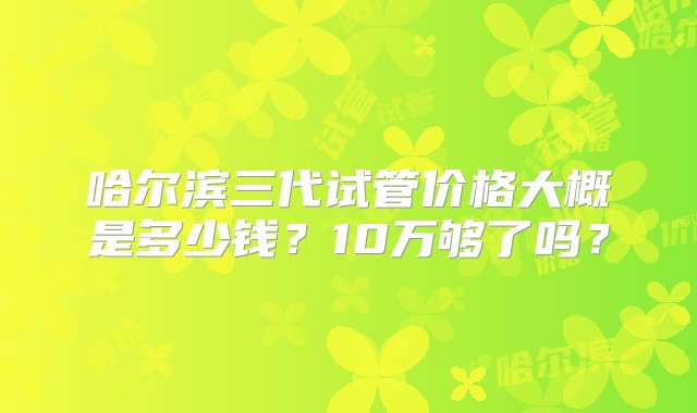 哈尔滨三代试管价格大概是多少钱？10万够了吗？