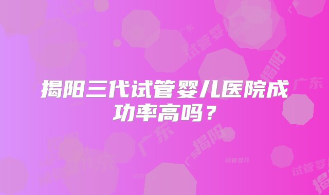 揭阳三代试管婴儿医院成功率高吗？