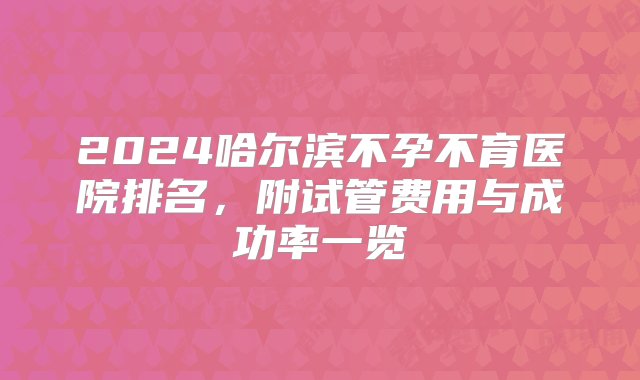 2024哈尔滨不孕不育医院排名，附试管费用与成功率一览