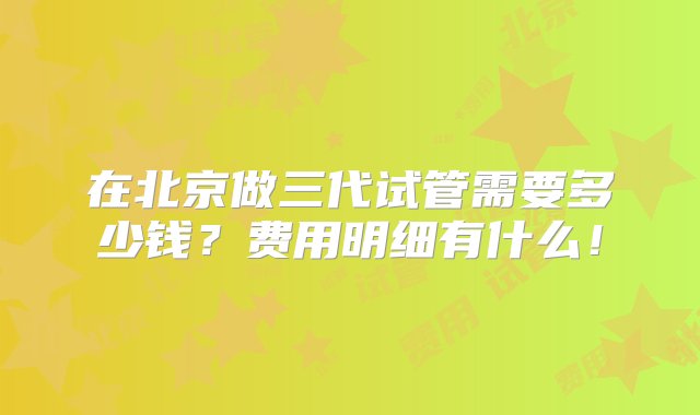 在北京做三代试管需要多少钱？费用明细有什么！