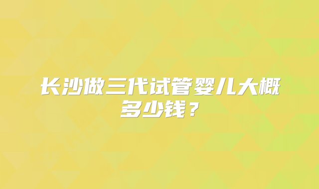 长沙做三代试管婴儿大概多少钱？