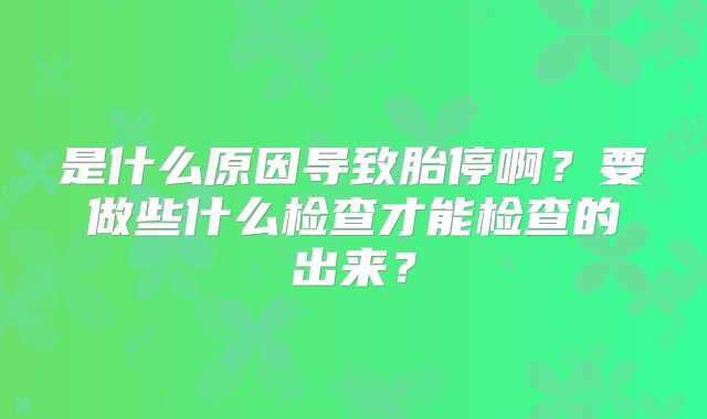 是什么原因导致胎停啊？要做些什么检查才能检查的出来？