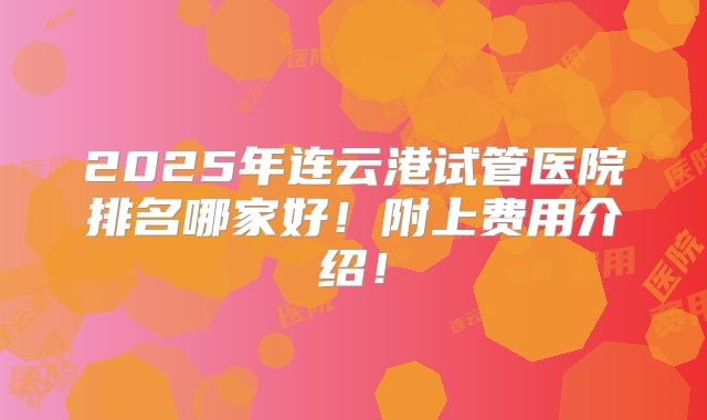 2025年连云港试管医院排名哪家好！附上费用介绍！