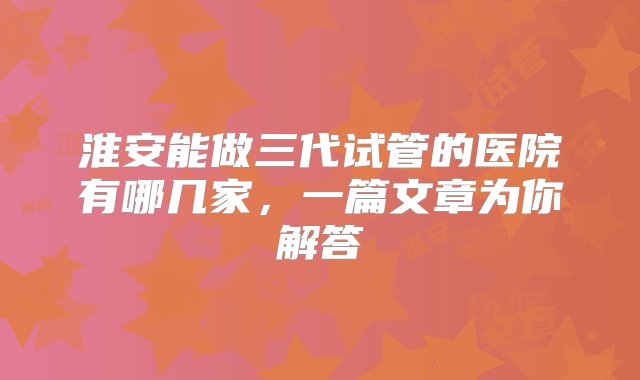 淮安能做三代试管的医院有哪几家，一篇文章为你解答