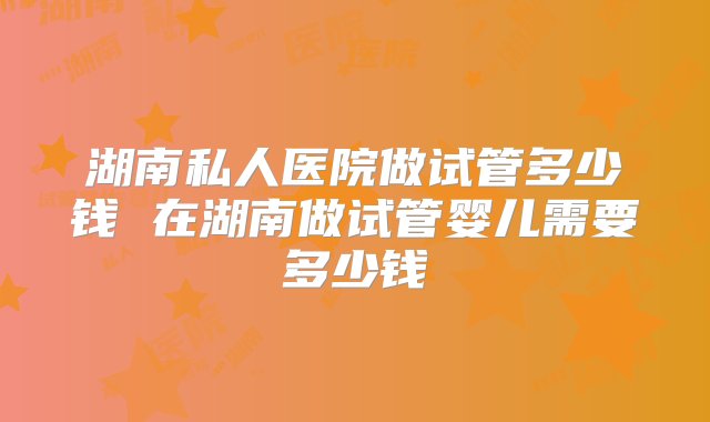 湖南私人医院做试管多少钱 在湖南做试管婴儿需要多少钱