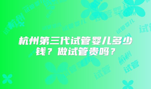 杭州第三代试管婴儿多少钱？做试管贵吗？