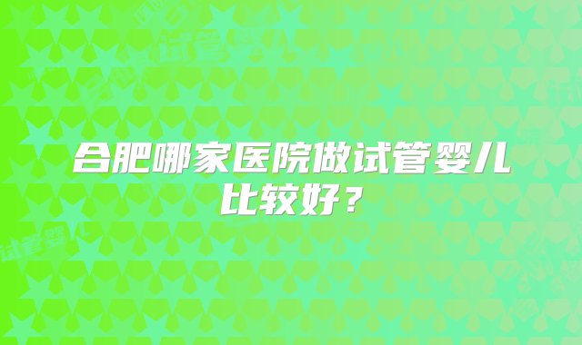 合肥哪家医院做试管婴儿比较好？