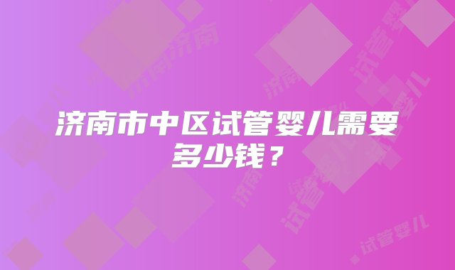 济南市中区试管婴儿需要多少钱？