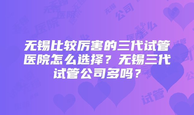 无锡比较厉害的三代试管医院怎么选择？无锡三代试管公司多吗？