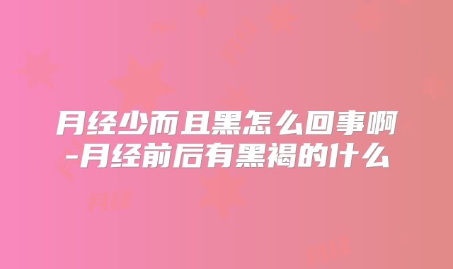 月经少而且黑怎么回事啊-月经前后有黑褐的什么