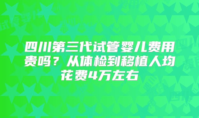 四川第三代试管婴儿费用贵吗？从体检到移植人均花费4万左右