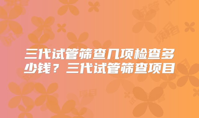 三代试管筛查几项检查多少钱？三代试管筛查项目