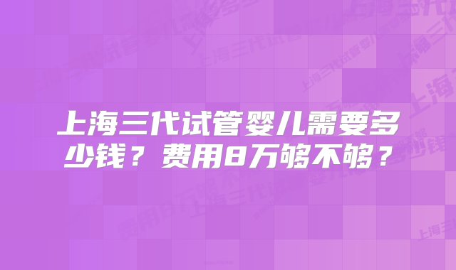 上海三代试管婴儿需要多少钱？费用8万够不够？