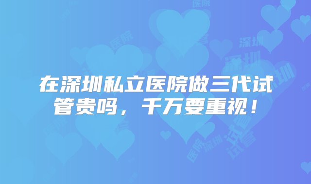 在深圳私立医院做三代试管贵吗，千万要重视！