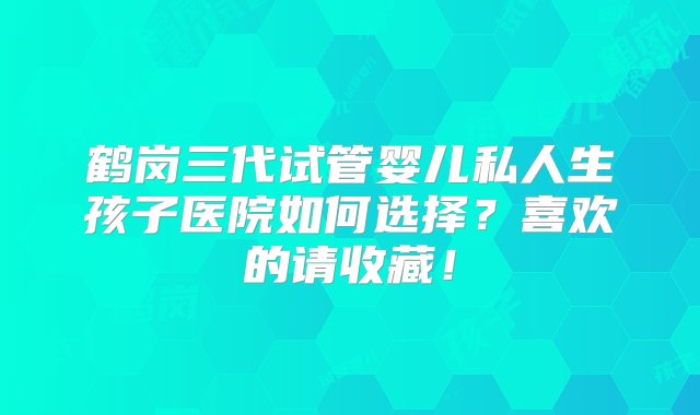 鹤岗三代试管婴儿私人生孩子医院如何选择？喜欢的请收藏！