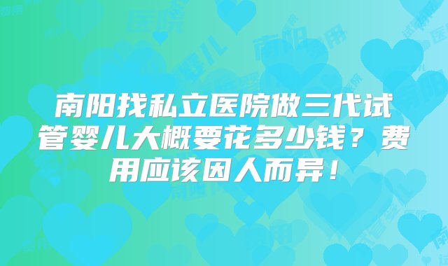 南阳找私立医院做三代试管婴儿大概要花多少钱？费用应该因人而异！