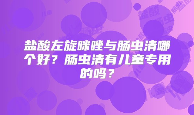 盐酸左旋咪唑与肠虫清哪个好？肠虫清有儿童专用的吗？