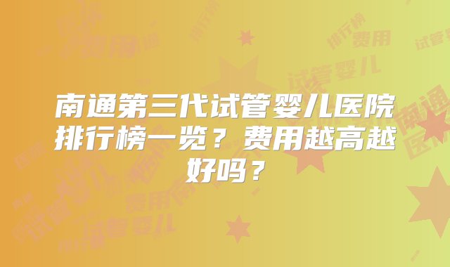 南通第三代试管婴儿医院排行榜一览？费用越高越好吗？