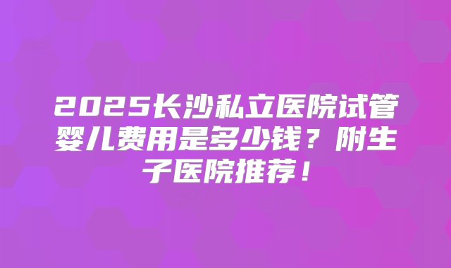 2025长沙私立医院试管婴儿费用是多少钱？附生子医院推荐！