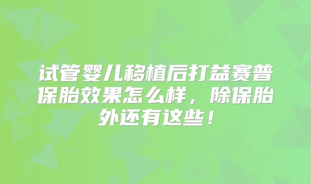 试管婴儿移植后打益赛普保胎效果怎么样，除保胎外还有这些！