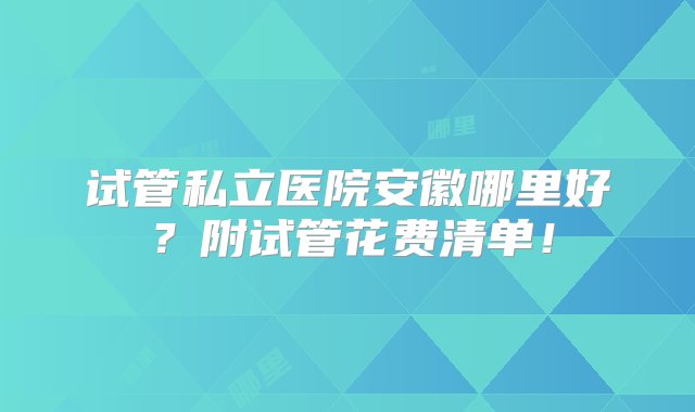 试管私立医院安徽哪里好？附试管花费清单！