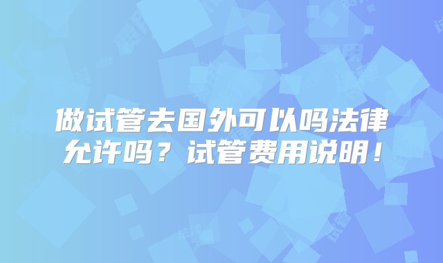 做试管去国外可以吗法律允许吗？试管费用说明！