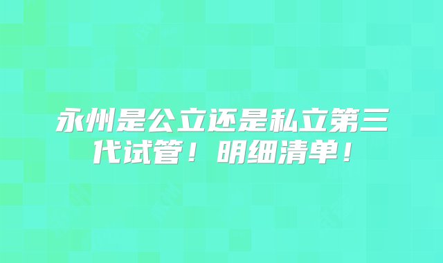 永州是公立还是私立第三代试管！明细清单！