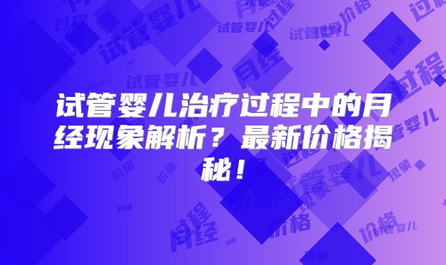 试管婴儿治疗过程中的月经现象解析？最新价格揭秘！