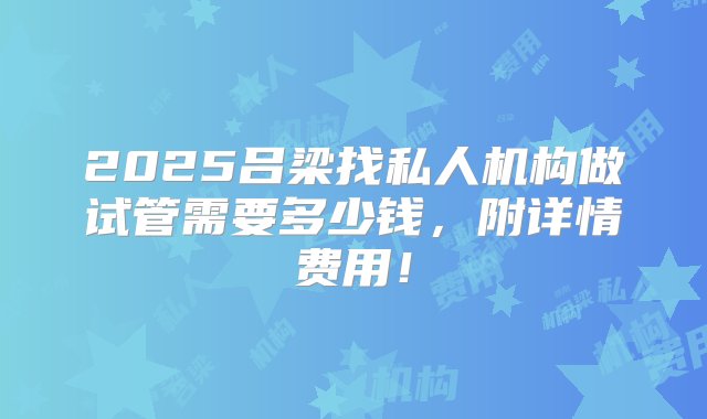 2025吕梁找私人机构做试管需要多少钱，附详情费用！