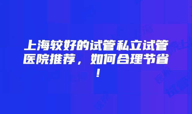 上海较好的试管私立试管医院推荐，如何合理节省！