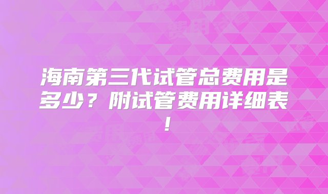 海南第三代试管总费用是多少？附试管费用详细表！