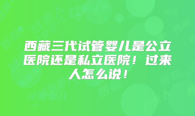 西藏三代试管婴儿是公立医院还是私立医院！过来人怎么说！