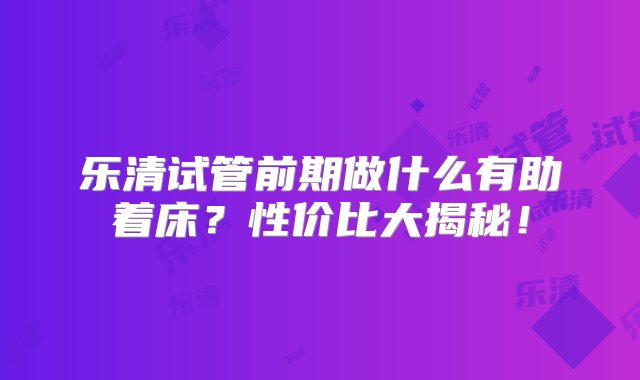 乐清试管前期做什么有助着床？性价比大揭秘！