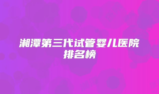 湘潭第三代试管婴儿医院排名榜